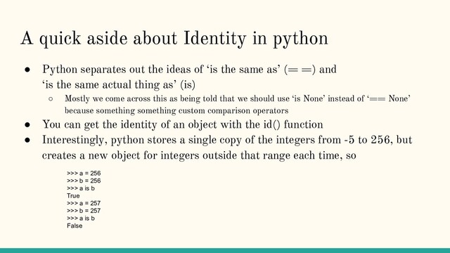 A quick aside about Identity in python
● Python separates out the ideas of ‘is the same as’ (= =) and
‘is the same actual thing as’ (is)
○ Mostly we come across this as being told that we should use ‘is None’ instead of ‘== None’
because something something custom comparison operators
● You can get the identity of an object with the id() function
● Interestingly, python stores a single copy of the integers from -5 to 256, but
creates a new object for integers outside that range each time, so
>>> a = 256
>>> b = 256
>>> a is b
True
>>> a = 257
>>> b = 257
>>> a is b
False
