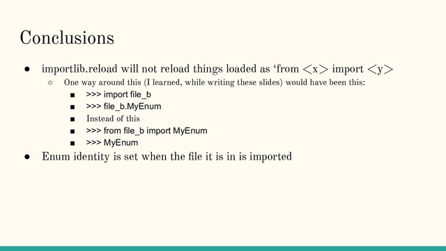 Conclusions
● importlib.reload will not reload things loaded as ‘from  import 
○ One way around this (I learned, while writing these slides) would have been this:
■ >>> import file_b
■ >>> file_b.MyEnum
■ Instead of this
■ >>> from file_b import MyEnum
■ >>> MyEnum
● Enum identity is set when the ﬁle it is in is imported
