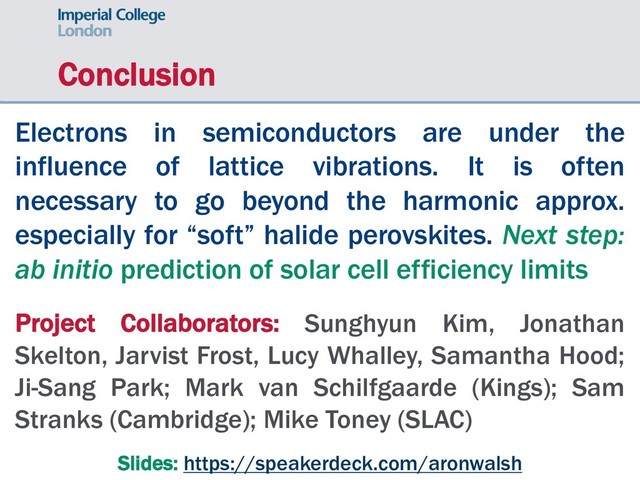 Conclusion
Electrons in semiconductors are under the
influence of lattice vibrations. It is often
necessary to go beyond the harmonic approx.
especially for “soft” halide perovskites. Next step:
ab initio prediction of solar cell efficiency limits
Project Collaborators: Sunghyun Kim, Jonathan
Skelton, Jarvist Frost, Lucy Whalley, Samantha Hood;
Ji-Sang Park; Mark van Schilfgaarde (Kings); Sam
Stranks (Cambridge); Mike Toney (SLAC)
Slides: https://speakerdeck.com/aronwalsh
