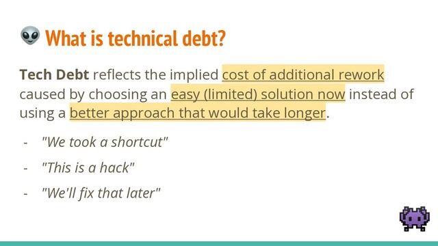  What is technical debt?
Tech Debt reﬂects the implied cost of additional rework
caused by choosing an easy (limited) solution now instead of
using a better approach that would take longer.
- "We took a shortcut"
- "This is a hack"
- "We'll ﬁx that later"

