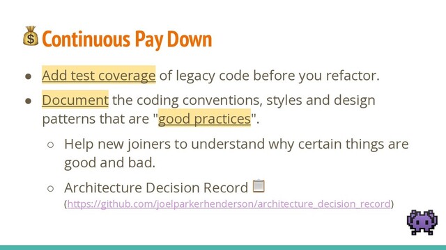 Continuous Pay Down
● Add test coverage of legacy code before you refactor.
● Document the coding conventions, styles and design
patterns that are "good practices".
○ Help new joiners to understand why certain things are
good and bad.
○ Architecture Decision Record 
(https://github.com/joelparkerhenderson/architecture_decision_record)

