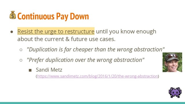 Continuous Pay Down
● Resist the urge to restructure until you know enough
about the current & future use cases.
○ "Duplication is far cheaper than the wrong abstraction"
○ "Prefer duplication over the wrong abstraction"
■ Sandi Metz
(https://www.sandimetz.com/blog/2016/1/20/the-wrong-abstraction)

