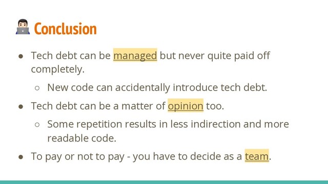  Conclusion
● Tech debt can be managed but never quite paid oﬀ
completely.
○ New code can accidentally introduce tech debt.
● Tech debt can be a matter of opinion too.
○ Some repetition results in less indirection and more
readable code.
● To pay or not to pay - you have to decide as a team.
