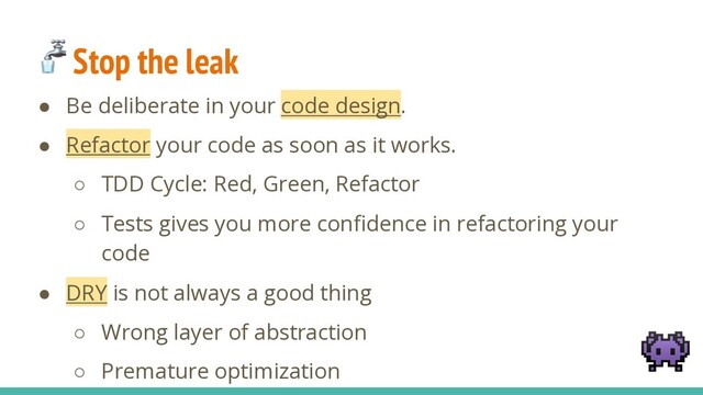  Stop the leak
● Be deliberate in your code design.
● Refactor your code as soon as it works.
○ TDD Cycle: Red, Green, Refactor
○ Tests gives you more conﬁdence in refactoring your
code
● DRY is not always a good thing
○ Wrong layer of abstraction
○ Premature optimization

