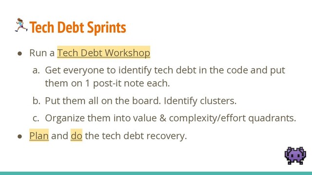 Tech Debt Sprints
● Run a Tech Debt Workshop
a. Get everyone to identify tech debt in the code and put
them on 1 post-it note each.
b. Put them all on the board. Identify clusters.
c. Organize them into value & complexity/effort quadrants.
● Plan and do the tech debt recovery.

