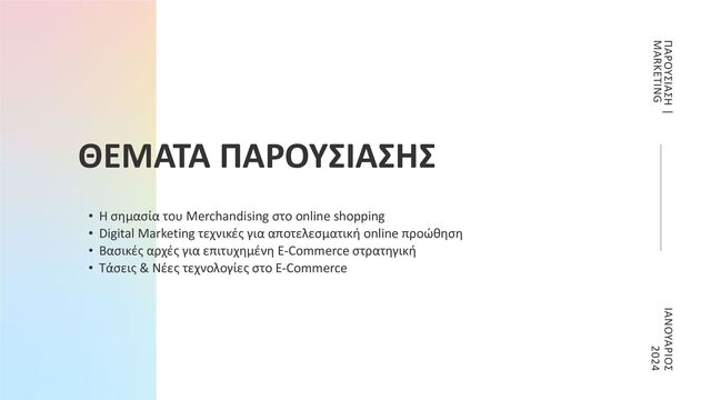 ΘΕΜΑΤΑ ΠΑΡΟΥΣΙΑΣΗΣ
• Η σημασία του Merchandising στο online shopping
• Digital Marketing τεχνικές για αποτελεσματική online προώθηση
• Βασικές αρχές για επιτυχημένη E-Commerce στρατηγική
• Τάσεις & Νέες τεχνολογίες στο E-Commerce
ΙΑΝΟΥΑΡΙΟΣ
2024
ΠΑΡΟΥΣΙΑΣΗ |
MARKETING
