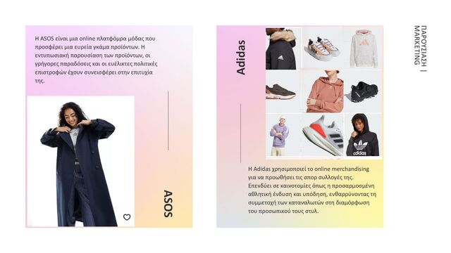 ASOS
Η ASOS είναι μια online πλατφόμρα μόδας που
προσφέρει μια ευρεία γκάμα προϊόντων. Η
εντυπωσιακή παρουσίαση των προϊόντων, οι
γρήγορες παραδόσεις και οι ευέλικτες πολιτικές
επιστροφών έχουν συνεισφέρει στην επιτυχία
της.
Adidas
ΠΑΡΟΥΣΙΑΣΗ |
MARKETING
Η Adidas χρησιμοποιεί το online merchandising
για να προωθήσει τις σπορ συλλογές της.
Επενδύει σε καινοτομίες όπως η προσαρμοσμένη
αθλητική ένδυση και υπόδηση, ενθαρρύνοντας τη
συμμετοχή των καταναλωτών στη διαμόρφωση
του προσωπικού τους στυλ.
