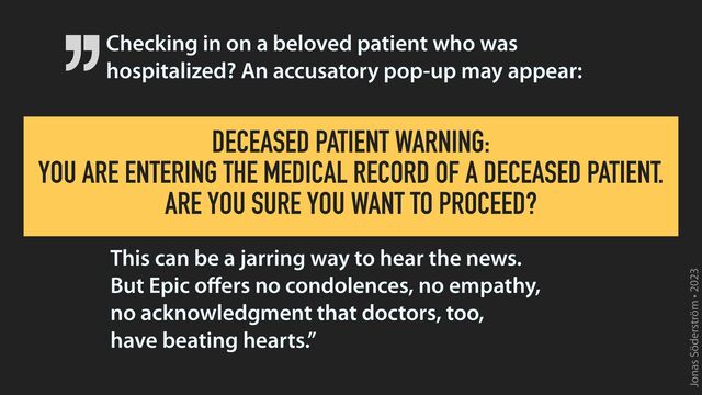 Jonas Söderström • 2023
Checking in on a beloved patient who was
hospitalized? An accusatory pop-up may appear:
This can be a jarring way to hear the news.
 
But Epic o
ff
ers no condolences, no empathy,
 
no acknowledgment that doctors, too,
 
have beating hearts.”
DECEASED PATIENT WARNING:
 
YOU ARE ENTERING THE MEDICAL RECORD OF A DECEASED PATIENT.
 
ARE YOU SURE YOU WANT TO PROCEED?
’’
