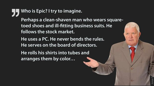 Jonas Söderström • 2023
Who is Epic? I try to imagine.
He rolls his shirts into tubes and
 
arranges them by color…
He uses a PC. He never bends the rules.
 
He serves on the board of directors.
Perhaps a clean-shaven man who wears square-
toed shoes and ill-
fi
tting business suits. He
follows the stock market.
’’
