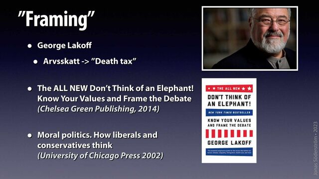 Jonas Söderström • 2023
”Framing”
• George Lako
ff


• Arvsskatt -> ”Death tax”
• The ALL NEW Don’t Think of an Elephant!
 
Know Your Values and Frame the Debate
 
(Chelsea Green Publishing, 2014)
 
• Moral politics. How liberals and
 
conservatives think
 
(University of Chicago Press 2002)


