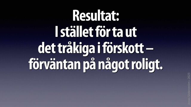 Jonas Söderström • 2023
Resultat:
 
I stället för ta ut
 
det tråkiga i förskott –
 
förväntan på något roligt.
