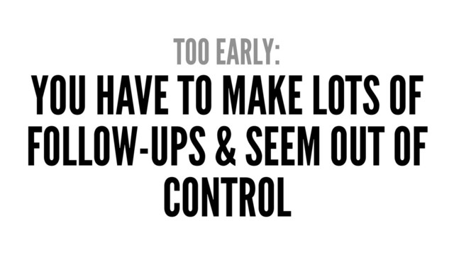 TOO EARLY:
YOU HAVE TO MAKE LOTS OF
FOLLOW-UPS & SEEM OUT OF
CONTROL
