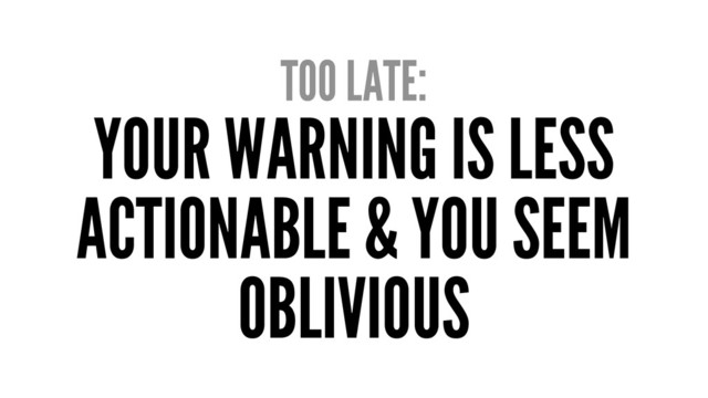 TOO LATE:
YOUR WARNING IS LESS
ACTIONABLE & YOU SEEM
OBLIVIOUS
