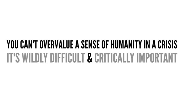 YOU CAN'T OVERVALUE A SENSE OF HUMANITY IN A CRISIS
IT'S WILDLY DIFFICULT & CRITICALLY IMPORTANT
