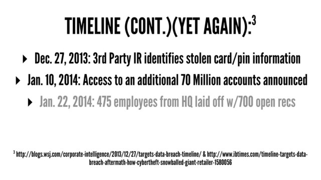 TIMELINE (CONT.)(YET AGAIN):3
▸ Dec. 27, 2013: 3rd Party IR identifies stolen card/pin information
▸ Jan. 10, 2014: Access to an additional 70 Million accounts announced
▸ Jan. 22, 2014: 475 employees from HQ laid off w/700 open recs
3 http://blogs.wsj.com/corporate-intelligence/2013/12/27/targets-data-breach-timeline/ & http://www.ibtimes.com/timeline-targets-data-
breach-aftermath-how-cybertheft-snowballed-giant-retailer-1580056
