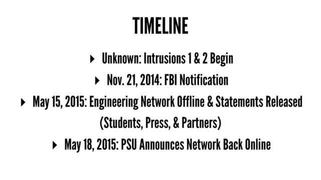 TIMELINE
▸ Unknown: Intrusions 1 & 2 Begin
▸ Nov. 21, 2014: FBI Notification
▸ May 15, 2015: Engineering Network Offline & Statements Released
(Students, Press, & Partners)
▸ May 18, 2015: PSU Announces Network Back Online
