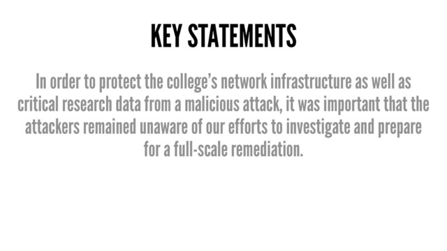 KEY STATEMENTS
In order to protect the college’s network infrastructure as well as
critical research data from a malicious attack, it was important that the
attackers remained unaware of our efforts to investigate and prepare
for a full-scale remediation.
