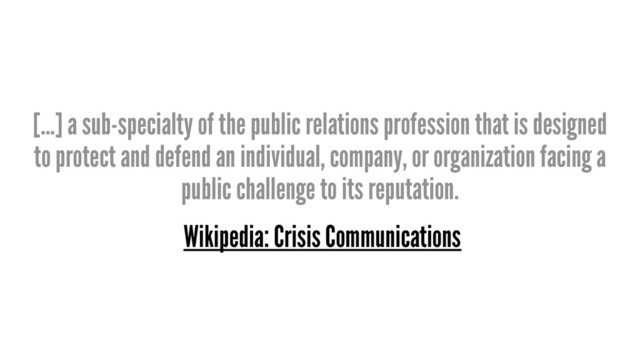 [...] a sub-specialty of the public relations profession that is designed
to protect and defend an individual, company, or organization facing a
public challenge to its reputation.
Wikipedia: Crisis Communications
