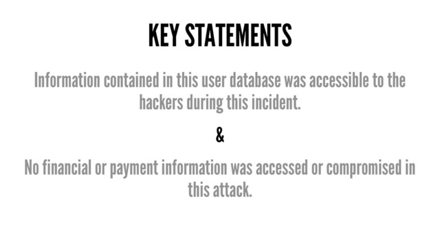 KEY STATEMENTS
Information contained in this user database was accessible to the
hackers during this incident.
&
No financial or payment information was accessed or compromised in
this attack.
