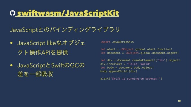 swiftwasm/JavaScriptKit
JavaScriptͱͷόΠϯσΟϯάϥΠϒϥϦ
• JavaScript likeͳΦϒδΣ
Ϋτૢ࡞APIΛఏڙ
• JavaScriptͱSwiftͷGCͷ
ࠩΛҰ෦ٵऩ
import JavaScriptKit
let alert = JSObject.global.alert.function!
let document = JSObject.global.document.object!
let div = document.createElement!("div").object!
div.innerText = "Hello, world"
let body = document.body.object!
body.appendChild!(div)
alert("Swift is running on browser!")
18
