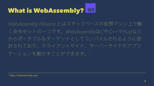 What is WebAssembly?
WebAssembly (Wasm) ͱ͸ελοΫϕʔεͷԾ૝Ϛγϯ্Ͱಈ
໋͘ྩηοτͷҰͭͰ͢ɻWebAssembly͸C΍C++΍RustͳͲ
͔Βϙʔλϒϧͳλʔήοτͱͯ͠ίϯύΠϧ͞ΕΔΑ͏ʹઃ
ܭ͞Ε͓ͯΓɺΫϥΠΞϯταΠυɺαʔόʔαΠυͷΞϓϦ
έʔγϣϯΛಈ͔͢͜ͱ͕Ͱ͖·͢ɻ1.
1 https://webassembly.org/
3
