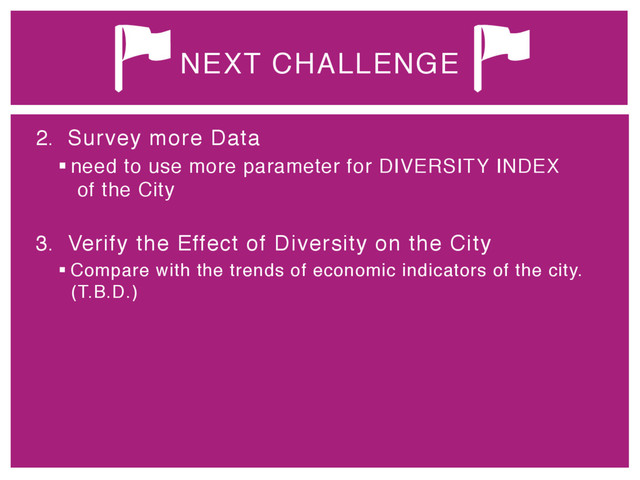 2.  Survey more Data"
§ need to use more parameter for DIVERSITY INDEX 
of the City 
"
3.  Verify the Effect of Diversity on the City"
§ Compare with the trends of economic indicators of the city.
(T.B.D.)"
NEXT CHALLENGE
