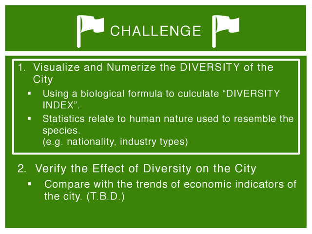 1.  Visualize and Numerize the DIVERSITY of the
City"
§  Using a biological formula to culculate “DIVERSITY
INDEX”."
§  Statistics relate to human nature used to resemble the
species. 
(e.g. nationality, industry types) 
"
2.  Verify the Effect of Diversity on the City"
§  Compare with the trends of economic indicators of
the city. (T.B.D.)
CHALLENGE

