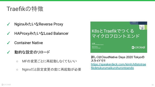 19
Traeﬁkの特徴
✓ NginxみたいなReverse Proxy
✓ HAProxyみたいなLoad Balancer
✓ Container Native
✓ 動的な設定のリロード
○ MFの変更ごとに再起動しなくてもいい
○ Nginxだと設定変更の度に再起動が必要
詳しくはCloudNative Days 2020 Tokyoの
スライドで!!
https://speakerdeck.com/kimh/k8stotrae
ﬁkdetukurumaikurohurontoendo
