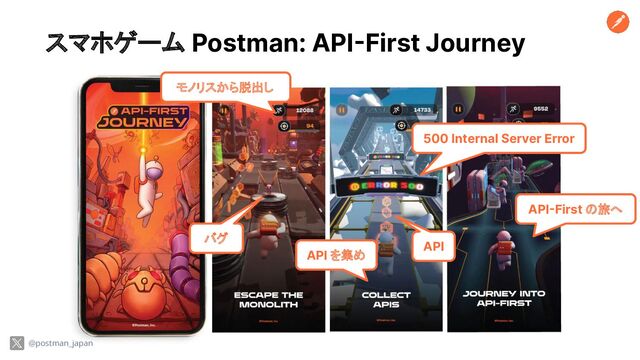 スマホゲーム Postman: API-First Journey
@postman_japan
モノリスから脱出し
API を集め
API-First の旅へ
バグ
API
500 Internal Server Error

