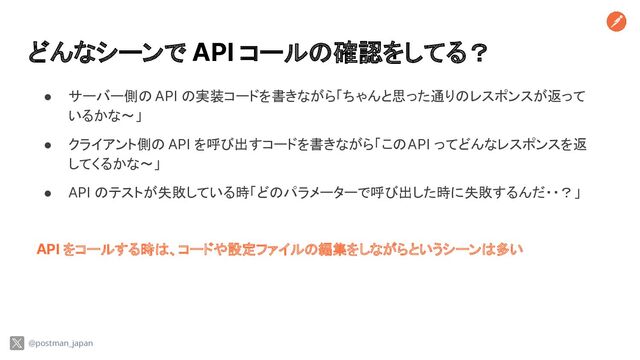 どんなシーンで API コールの確認をしてる？
● サーバー側の API の実装コードを書きながら「ちゃんと思った通りのレスポンスが返って
いるかな〜」
● クライアント側の API を呼び出すコードを書きながら「この API ってどんなレスポンスを返
してくるかな〜」
● API のテストが失敗している時「どのパラメーターで呼び出した時に失敗するんだ・・？」
API をコールする時は、コードや設定ファイルの編集をしながらというシーンは多い
@postman_japan
