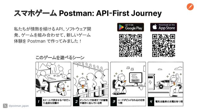 スマホゲーム Postman: API-First Journey
@postman_japan
私たちが情熱を傾ける API、ソフトウェア開
発、ゲームを組み合わせて、新しいゲーム
体験を Postman で作ってみました！
このゲームを遊べるシーン
Eメールで済ませるべきだっ
た退屈な会議中
オンラインで処理すべき書類
手続きに並んでいる間
コードがビルドされるのを待
つ間
電気自動車の充電を待つ間
