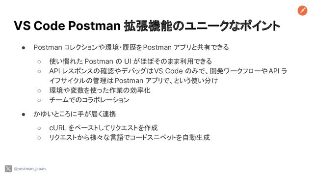 VS Code Postman 拡張機能のユニークなポイント
● Postman コレクションや環境・履歴を Postman アプリと共有できる
○ 使い慣れた Postman の UI がほぼそのまま利用できる
○ API レスポンスの確認やデバッグは VS Code のみで、開発ワークフローや API ラ
イフサイクルの管理は Postman アプリで、という使い分け
○ 環境や変数を使った作業の効率化
○ チームでのコラボレーション
● かゆいところに手が届く連携
○ cURL をペーストしてリクエストを作成
○ リクエストから様々な言語でコードスニペットを自動生成
@postman_japan
