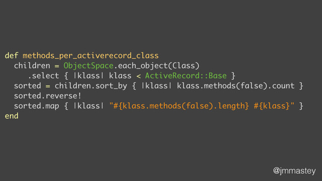 @jmmastey
def methods_per_activerecord_class
children = ObjectSpace.each_object(Class)
.select { |klass| klass < ActiveRecord::Base }
sorted = children.sort_by { |klass| klass.methods(false).count }
sorted.reverse!
sorted.map { |klass| "#{klass.methods(false).length} #{klass}" }
end
