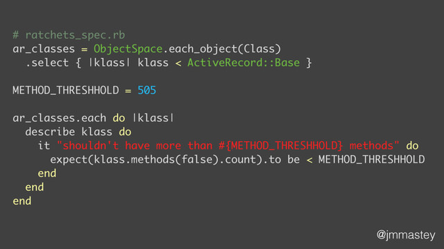 @jmmastey
# ratchets_spec.rb
ar_classes = ObjectSpace.each_object(Class)
.select { |klass| klass < ActiveRecord::Base }
METHOD_THRESHHOLD = 505
ar_classes.each do |klass|
describe klass do
it "shouldn't have more than #{METHOD_THRESHHOLD} methods" do
expect(klass.methods(false).count).to be < METHOD_THRESHHOLD
end
end
end
