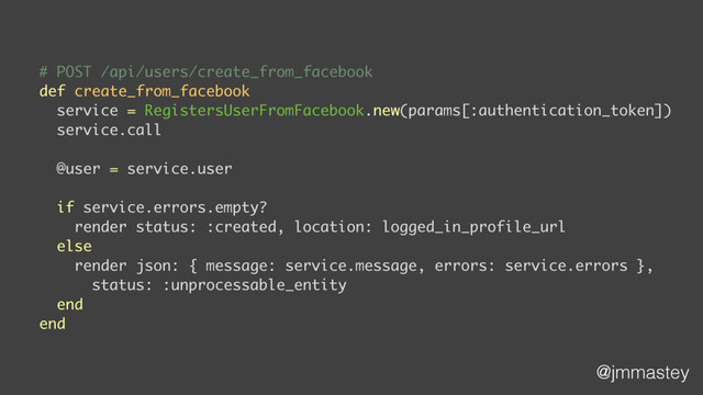 @jmmastey
# POST /api/users/create_from_facebook
def create_from_facebook
service = RegistersUserFromFacebook.new(params[:authentication_token])
service.call
@user = service.user
if service.errors.empty?
render status: :created, location: logged_in_profile_url
else
render json: { message: service.message, errors: service.errors },
status: :unprocessable_entity
end
end
