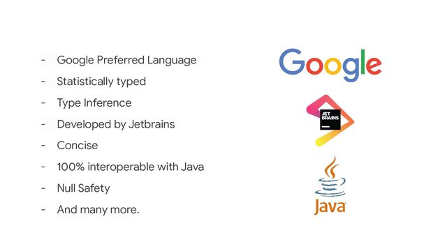 - Google Preferred Language
- Statistically typed
- Type Inference
- Developed by Jetbrains
- Concise
- 100% interoperable with Java
- Null Safety
- And many more.
