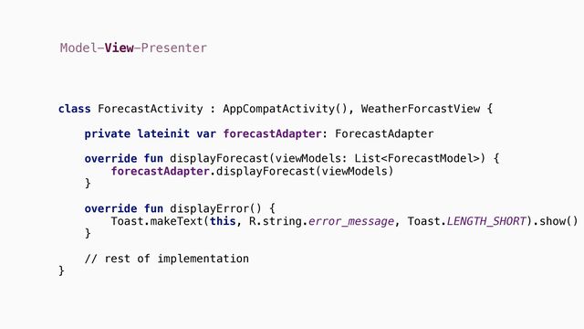 Model-View-Presenter
class ForecastActivity : AppCompatActivity(), {
private lateinit var forecastAdapter: ForecastAdapter
override {
forecastAdapter.displayForecast(viewModels)
}
override {
Toast.makeText(this, R.string.error_message, Toast.LENGTH_SHORT).show()
}
// rest of implementation
}
WeatherForcastView
fun displayForecast(viewModels: List)
fun displayError()
