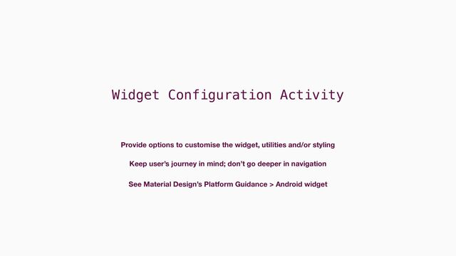Widget Configuration Activity
Provide options to customise the widget, utilities and/or styling
Keep user’s journey in mind; don’t go deeper in navigation
See Material Design’s Platform Guidance > Android widget
