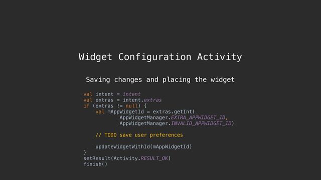 Widget Configuration Activity
val intent = intent
val extras = intent.extras
if (extras != null) {
val mAppWidgetId = extras.getInt(
AppWidgetManager.EXTRA_APPWIDGET_ID,
AppWidgetManager.INVALID_APPWIDGET_ID)
// TODO save user preferences
updateWidgetWithId(mAppWidgetId)
}
setResult(Activity.RESULT_OK)
finish()
Saving changes and placing the widget
