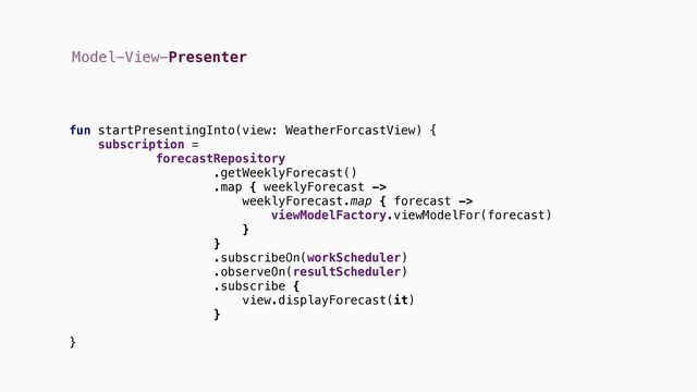 Model-View-Presenter
fun startPresentingInto(view: WeatherForcastView) {
subscription =
forecastRepository
.getWeeklyForecast()
.map { weeklyForecast ->
weeklyForecast.map { forecast ->
viewModelFactory.viewModelFor(forecast)
}
}
.subscribeOn(workScheduler)
.observeOn(resultScheduler)
.subscribe {
view.displayForecast(it)
}
}
