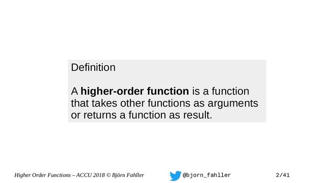 Higher Order Functions – ACCU 2018 © Björn Fahller @bjorn_fahller 2/41
Definition
A higher-order function is a function
that takes other functions as arguments
or returns a function as result.
