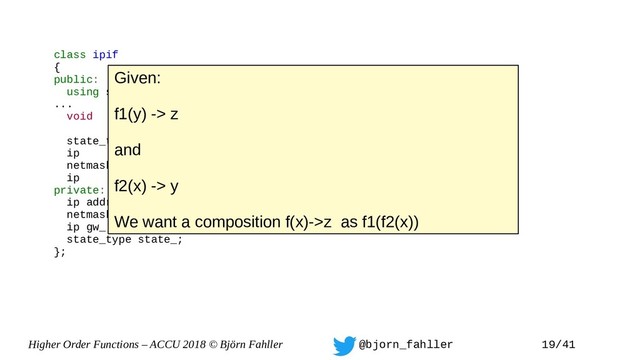 Higher Order Functions – ACCU 2018 © Björn Fahller @bjorn_fahller 19/41
class ipif
{
public:
using state_type = enum { off, on };
...
void set_state(state_type);
state_type state() { return state_; }
ip addr() const { return addr_;}
netmask mask() const { return mask_; }
ip gw() const { return gw_; }
private:
ip addr_;
netmask mask_;
ip gw_;
state_type state_;
};
Given:
f1(y) -> z
and
f2(x) -> y
We want a composition f(x)->z as f1(f2(x))
