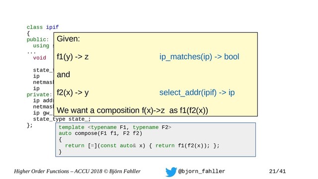 Higher Order Functions – ACCU 2018 © Björn Fahller @bjorn_fahller 21/41
class ipif
{
public:
using state_type = enum { off, on };
...
void set_state(state_type);
state_type state() { return state_; }
ip addr() const { return addr_;}
netmask mask() const { return mask_; }
ip gw() const { return gw_; }
private:
ip addr_;
netmask mask_;
ip gw_;
state_type state_;
}; template 
auto compose(F1 f1, F2 f2)
{
return [=](const auto& x) { return f1(f2(x)); };
}
Given:
f1(y) -> z ip_matches(ip) -> bool
and
f2(x) -> y select_addr(ipif) -> ip
We want a composition f(x)->z as f1(f2(x))

