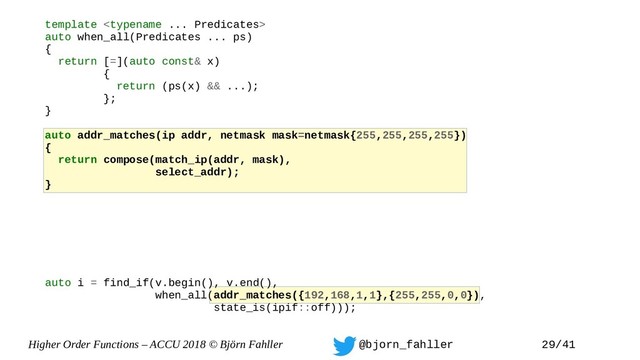 Higher Order Functions – ACCU 2018 © Björn Fahller @bjorn_fahller 29/41
template 
auto when_all(Predicates ... ps)
{
return [=](auto const& x)
{
return (ps(x) && ...);
};
}
auto addr_matches(ip addr, netmask mask=netmask{255,255,255,255})
{
return compose(match_ip(addr, mask),
select_addr);
}
auto i = find_if(v.begin(), v.end(),
when_all(addr_matches({192,168,1,1},{255,255,0,0}),
state_is(ipif::off)));
