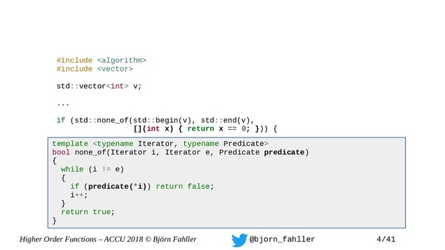 Higher Order Functions – ACCU 2018 © Björn Fahller @bjorn_fahller 4/41
#include 
#include 
std::vector v;
...
if (std::none_of(std::begin(v), std::end(v),
[](int x) { return x == 0; })) {
...
}
template 
bool none_of(Iterator i, Iterator e, Predicate predicate)
{
while (i != e)
{
if (predicate(*i)) return false;
i++;
}
return true;
}
