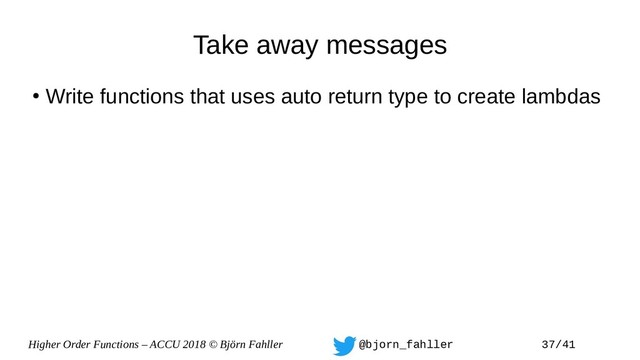 Higher Order Functions – ACCU 2018 © Björn Fahller @bjorn_fahller 37/41
Take away messages
●
Write functions that uses auto return type to create lambdas
