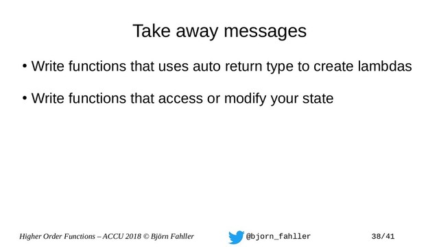 Higher Order Functions – ACCU 2018 © Björn Fahller @bjorn_fahller 38/41
Take away messages
●
Write functions that uses auto return type to create lambdas
●
Write functions that access or modify your state
