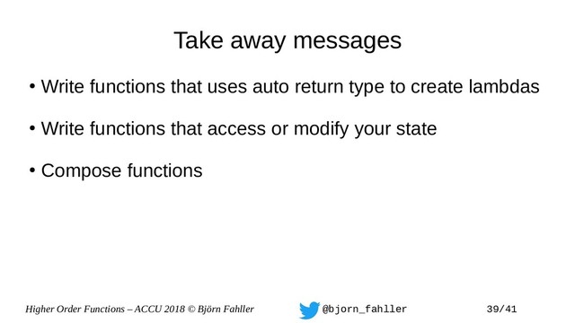 Higher Order Functions – ACCU 2018 © Björn Fahller @bjorn_fahller 39/41
Take away messages
●
Write functions that uses auto return type to create lambdas
●
Write functions that access or modify your state
●
Compose functions
