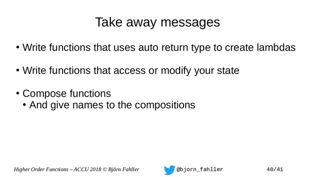 Higher Order Functions – ACCU 2018 © Björn Fahller @bjorn_fahller 40/41
Take away messages
●
Write functions that uses auto return type to create lambdas
●
Write functions that access or modify your state
●
Compose functions
●
And give names to the compositions
