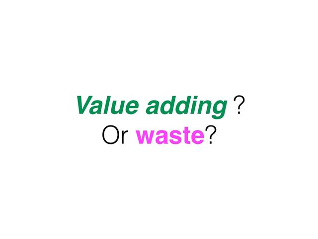 Value adding ?
Or waste?
